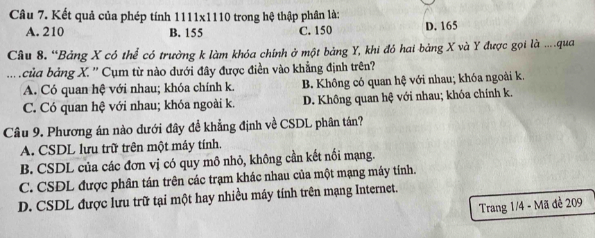 Kết quả của phép tính 1111x1110 trong hệ thập phân là:
A. 210 B. 155 C. 150 D. 165
Câu 8. “Bảng X có thể có trường k làm khóa chính ở một bảng Y, khi đó hai bảng X và Y được gọi là ...qua
.. của bảng X. '' Cụm từ nào dưới đây được điền vào khẳng định trên?
A. Có quan hệ với nhau; khóa chính k. B. Không có quan hệ với nhau; khóa ngoài k.
C. Có quan hệ với nhau; khóa ngoài k. D. Không quan hệ với nhau; khóa chính k.
Câu 9. Phương án nào dưới đây đề khẳng định về CSDL phân tán?
A. CSDL lưu trữ trên một máy tính.
B. CSDL của các đơn vị có quy mô nhỏ, không cần kết nối mạng.
C. CSDL được phân tán trên các trạm khác nhau của một mạng máy tính.
D. CSDL được lưu trữ tại một hay nhiều máy tính trên mạng Internet.
Trang 1/4 - Mã đề 209