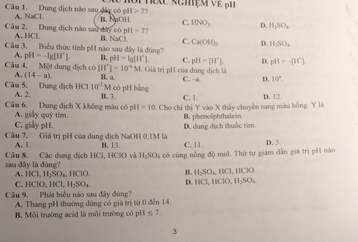 Hôi trăc nghiệm VE pH
Câu 1. Dung dịch nào sau dây có pH 7 2
A. NaCl. B. NaOH C. HNO_3. D. H_2SO_4.
Câu 2. Dung dịch nào sau dây có pH=7 ?
A. HCl. B. NaCl. C. Ca(OH)_2. D. H_2SO_4.
Câu 3. Biểu thức tính pH nào sau đây là đúng?
A. pH=-lg [H^+]. B. pH=lg [H^+]. C. pH=[H^+]. D. pH=-[H^+].
Câu 4. Một dung dịch có [H^+]=10^(-a)M. Giá trị pH của dung dịch là
A. (14-a). B. a. C. -a. D. 10^a.
Câu 5. Dung dịch HCl 10^(-2)M có pH bằng
A. 2. B. 3. C. 1. D. 12.
Câu 6. Dung dịch X không màu có pH=10. Cho chỉ thị Y vào X thấy chuyển sang màu hồng. Y là
A. giấy quỳ tím. B. phenolphthalein.
C. giấy pH. D. dung dịch thuốc tím.
Câu 7. Giá trị pH của dung dịch NaOH 0,1M là
A. 1. B. 13. C. 11. D. 3.
Câu 8. Các dung dịch HCl, HClO và H_2SO_4 có cùng nồng độ mol. Thứ tự giảm dần giá trị pH nào
sau đây là đúng?
B. H_2SO_4
A. H Cl H_2SO_4 , HClO. , HCl, HClO.
C. HClO, HCl, H_2SO_4. D. HCl, HClO, H_2SO_4.
Câu 9. Phát biểu nào sau đây đúng?
A. Thang pH thường dùng có giá trị từ 0 đến 14.
B. Môi trường acid là môi trường có pH≤ 7.
3