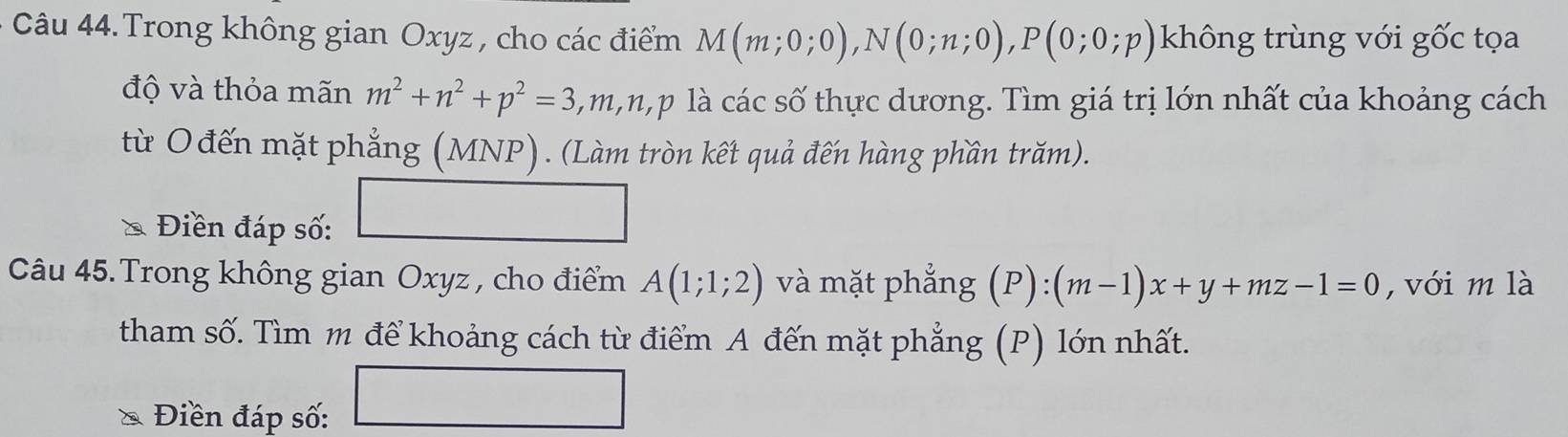 Câu 44.Trong không gian Oxyz , cho các điểm M(m;0;0), N(0;n;0), P(0;0;p) không trùng với gốc tọa 
độ và thỏa mãn m^2+n^2+p^2=3, 3, m, n, p là các số thực dương. Tìm giá trị lớn nhất của khoảng cách 
từ O đến mặt phẳng (MNP). (Làm tròn kết quả đến hàng phần trăm). 
* Điền đáp số: 
Câu 45.Trong không gian Oxyz , cho điểm A(1;1;2) và mặt phẳng (P):(m-1)x+y+mz-1=0 , với m là 
tham số. Tìm m để khoảng cách từ điểm A đến mặt phẳng (P) lớn nhất. 
Điền đáp số: