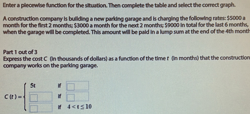 Enter a piecewise function for the situation. Then complete the table and select the correct graph. 
A construction company is building a new parking garage and is charging the following rates: $5000 a 
month for the first 2 months; $3000 a month for the next 2 months; $9000 in total for the last 6 months, 
when the garage will be completed. This amount will be paid in a lump sum at the end of the 4th month
Part 1 out of 3 
Express the cost C (in thousands of dollars) as a function of the time t (in months) that the construction 
company works on the parking garage.
C(t)=beginarrayl 5tif□  □ if□  □ if4