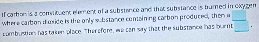 If carbon is a constituent element of a substance and that substance is burned in oxygen 
where carbon dioxide is the only substance containing carbon produced, then a 
combustion has taken place. Therefore, we can say that the substance has burnt