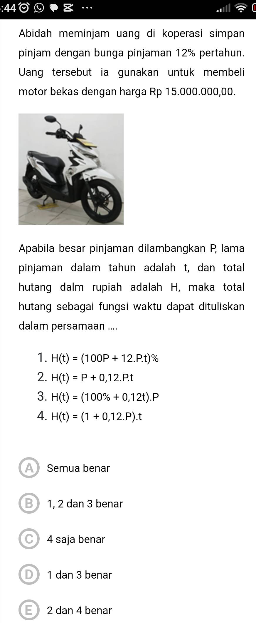 Abidah meminjam uang di koperasi simpan
pinjam dengan bunga pinjaman 12% pertahun.
Uang tersebut ia gunakan untuk membeli
motor bekas dengan harga Rp 15.000.000,00.
Apabila besar pinjaman dilambangkan P, lama
pinjaman dalam tahun adalah t, dan total
hutang dalm rupiah adalah H, maka total
hutang sebagai fungsi waktu dapat dituliskan
dalam persamaan ....
1. H(t)=(100P+12.P.t)
2. H(t)=P+0,12.P.t
3. H(t)=(100% +0,12t).P
4. H(t)=(1+0,12.P).t
A Semua benar
B 1, 2 dan 3 benar
4 saja benar
D1 dan 3 benar
E2 dan 4 benar