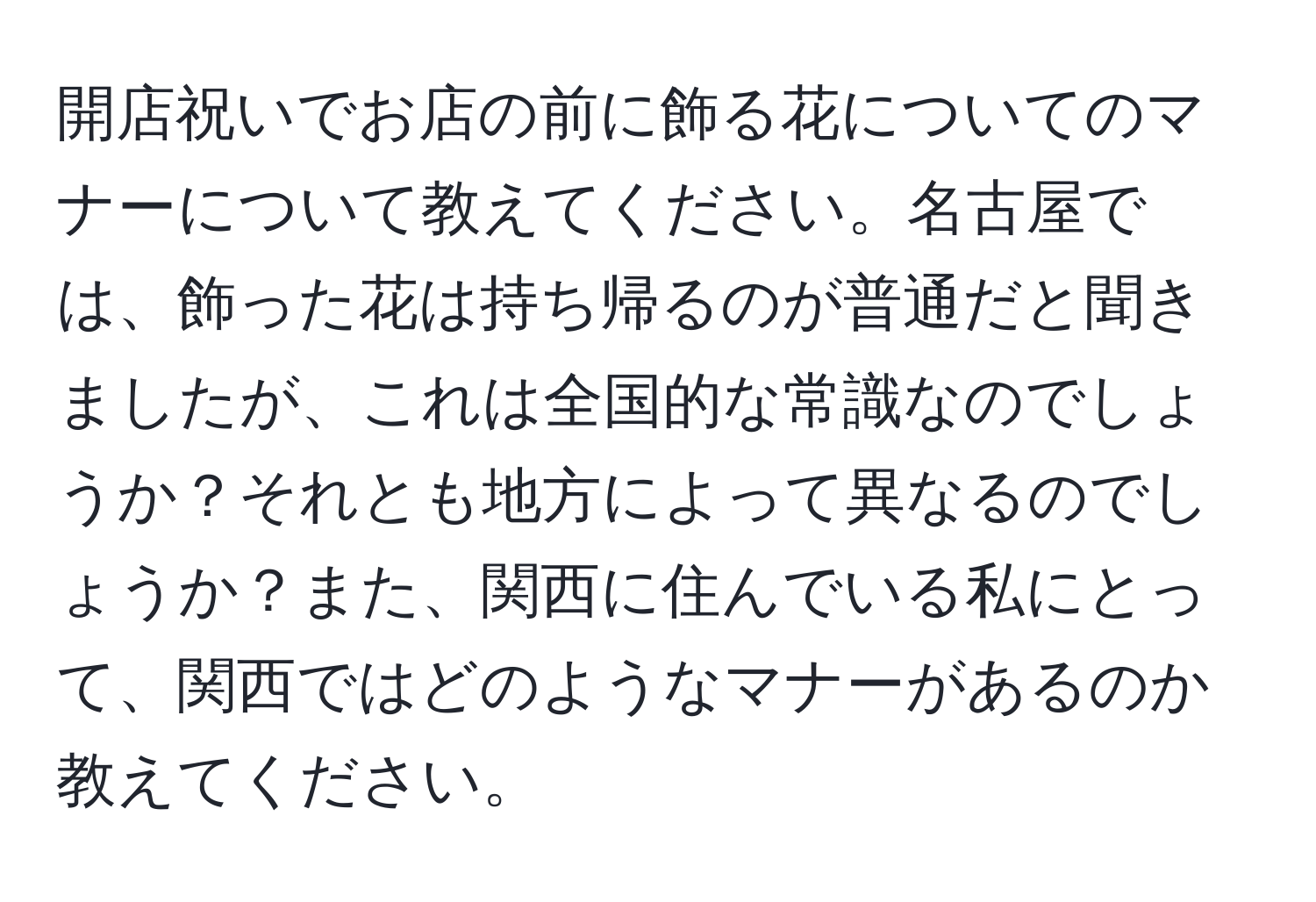 開店祝いでお店の前に飾る花についてのマナーについて教えてください。名古屋では、飾った花は持ち帰るのが普通だと聞きましたが、これは全国的な常識なのでしょうか？それとも地方によって異なるのでしょうか？また、関西に住んでいる私にとって、関西ではどのようなマナーがあるのか教えてください。