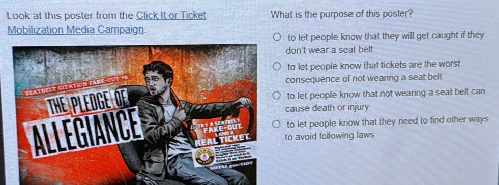 Look at this poster from the Click It or Ticket What is the purpose of this poster?
Mobilization Media Campaign.
to let people know that they will get caught if they
don't wear a seat belt
to let people know that tickets are the worst
consequence of not wearing a seat belt
to let people know that not wearing a seat belt can
cause death or injury
to let people know that they need to find other ways
to avoid following laws