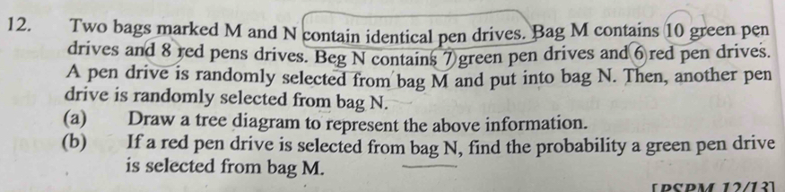 Two bags marked M and N contain identical pen drives. Bag M contains 10 green pen 
drives and 8 red pens drives. Beg N contains 7 green pen drives and 6 red pen drives. 
A pen drive is randomly selected from bag M and put into bag N. Then, another pen 
drive is randomly selected from bag N. 
(a) Draw a tree diagram to represent the above information. 
(b) If a red pen drive is selected from bag N, find the probability a green pen drive 
is selected from bag M. 
[PSPM 12/13]