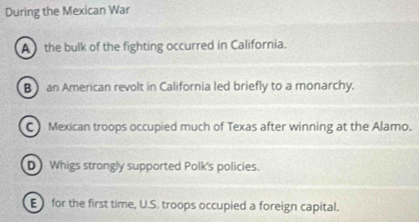 During the Mexican War
A the bulk of the fighting occurred in California.
B an American revolt in California led briefly to a monarchy.
C Mexican troops occupied much of Texas after winning at the Alamo.
D Whigs strongly supported Polk's policies.
for the first time, U.S. troops occupied a foreign capital.