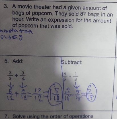 A movie theater had a given amount of 
bags of popcorn. They sold 87 bags in an
hour. Write an expression for the amount 
of popcorn that was sold. 
5. Add: Subtract:
 2/3 + 3/4 
 4/5 - 1/3 
7. Solve using the order of operations