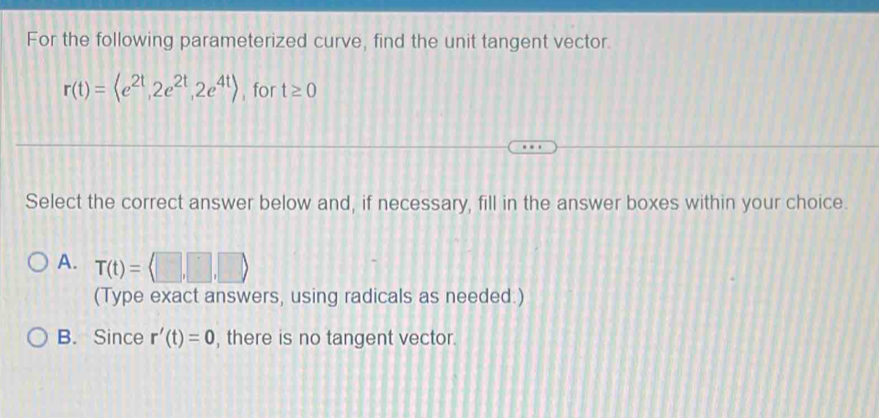 For the following parameterized curve, find the unit tangent vector.
r(t)= , 2e^(2t), 2e^(4t)> , for t≥ 0
Select the correct answer below and, if necessary, fill in the answer boxes within your choice.
A. T(t)=
(Type exact answers, using radicals as needed.)
B. Since r'(t)=0 , there is no tangent vector.