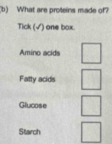 What are proteins made of? 
Tick (√) one box. 
Amino acids □ 
Fatty acids □°
Glucose 
□ 
Starch 
□