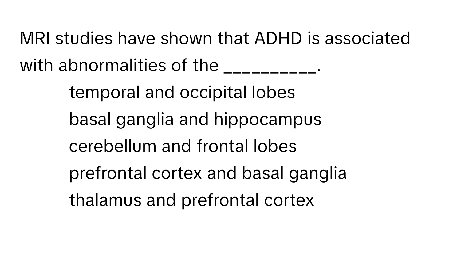 MRI studies have shown that ADHD is associated with abnormalities of the __________.

1) temporal and occipital lobes 
2) basal ganglia and hippocampus 
3) cerebellum and frontal lobes 
4) prefrontal cortex and basal ganglia 
5) thalamus and prefrontal cortex