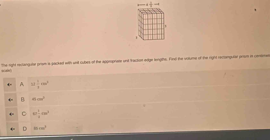 The right rectangular prism is packed with unit cubes of the appropriate unit fraction edge lengths. Find the volume of the right rectangular prism in centimet
scale)
A 12 1/2 cm^3
B 45cm^3
C 67 1/2 cm^3
D 85cm^3