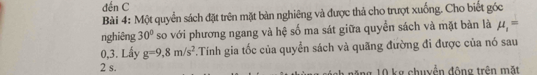 đến C 
Bài 4: Một quyển sách đặt trên mặt bàn nghiêng và được thả cho trượt xuống. Cho biết góc 
nghiêng 30° so với phương ngang và hệ số ma sát giữa quyền sách và mặt bàn là mu _1=
0,3. Lấy g=9,8m/s^2.Tính gia tốc của quyển sách và quãng đường đi được của nó sau
2 s. l ăng 10 kg chuyền động trên mặt