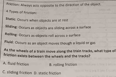 Friction: Always acts opposite to the direction of the object.
4 Types of Friction:
Static: Occurs when objects are at rest
Sliding: Occurs as objects are sliding across a surface
Rolling: Occurs as objects roll across a surface
Fluid: Occurs as an object moves though a liquid or gas
As the wheels of a train move along the train tracks, what type of
friction exists between the wheels and the tracks?
A. fluid friction B. rolling friction
C. sliding friction D. static friction