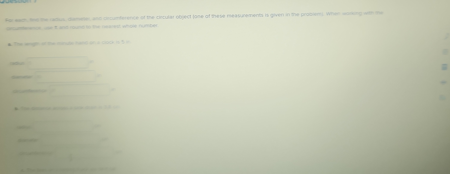 For each, find the radius, diameter, and circumference of the circular object (one of these measurements is given in the problem). When working with the 
circumference, use it and round to the nearest whole number. 
a. The length of the minute hand on a clock is 5 in. 
ras 
diameter 
Gogsterenc 
i 
D. The distance across a sink drair is 3.8 cm
a