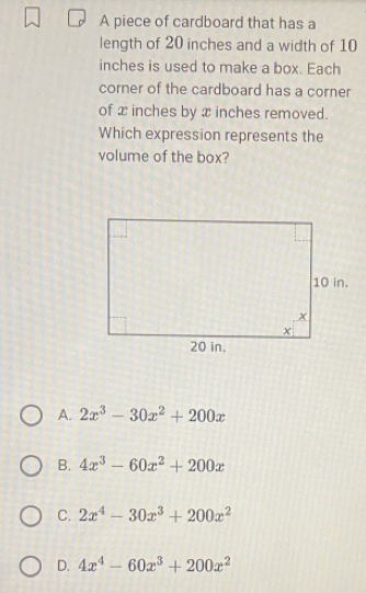 A piece of cardboard that has a
length of 20 inches and a width of 10
inches is used to make a box. Each
corner of the cardboard has a corner
of x inches by x inches removed.
Which expression represents the
volume of the box?
A. 2x^3-30x^2+200x
B. 4x^3-60x^2+200x
C. 2x^4-30x^3+200x^2
D. 4x^4-60x^3+200x^2