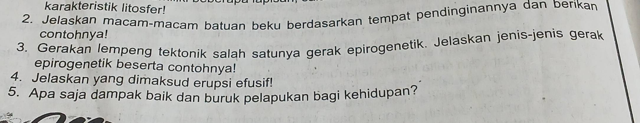 karakteristik litosfer! 
2. Jelaskan macam-macam batuan beku berdasarkan tempat pendinginannya dan berikan 
contohnya! 
3. Gerakan lempeng tektonik salah satunya gerak epirogenetik. Jelaskan jenis-jenis gerak 
epirogenetik beserta contohnya! 
4. Jelaskan yang dimaksud erupsi efusif! 
5. Apa saja dampak baik dan buruk pelapukan bagi kehidupan?