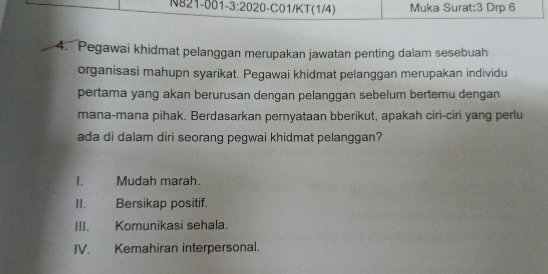 N821-001 · 3· 20 20 -C01/KT(1/4) Muka Surat: 3 Drp 6
4. Pegawai khidmat pelanggan merupakan jawatan penting dalam sesebuah 
organisasi mahupn syarikat. Pegawai khidmat pelanggan merupakan individu 
pertama yang akan berurusan dengan pelanggan sebelum bertemu dengan 
mana-mana pihak. Berdasarkan pernyataan bberikut, apakah ciri-ciri yang perlu 
ada di dalam diri seorang pegwai khidmat pelanggan? 
1. Mudah marah. 
II. Bersikap positif. 
III. Komunikasi sehala. 
IV. Kemahiran interpersonal.