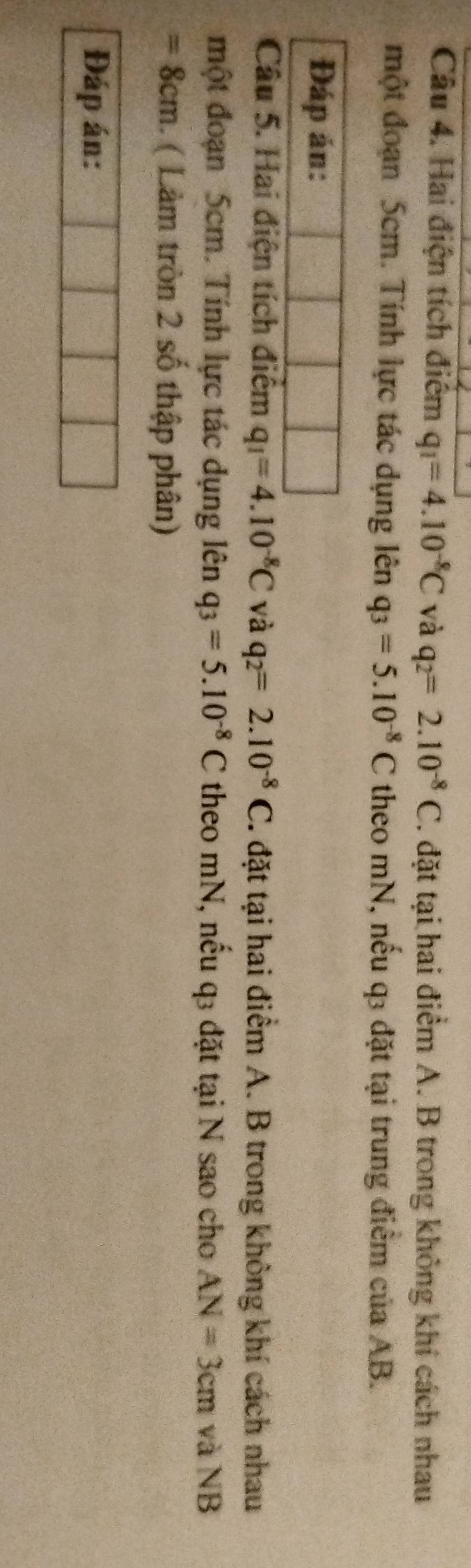 Hai điện tích điểm q_1=4.10^(-8)C và q_2=2.10^(-8)C. đặt tại hai điểm A. B trong không khí cách nhau 
một đoạn 5cm. Tính lực tác dụng lên q_3=5.10^(-8)C theo mN, nếu q3 đặt tại trung điểm của AB. 
Đáp án: 
Câu 5. Hai điện tích điểm q_1=4.10^(-8)C và q_2=2.10^(-8)C 7. đặt tại hai điểm A. B trong không khí cách nhau 
một đoạn 5cm. Tính lực tác dụng lên q_3=5.10^(-8)C theo mN, nếu q3 đặt tại N sao cho AN=3cm và NB
=8cm. ( Làm tròn 2 số thập phân) 
Đáp án: