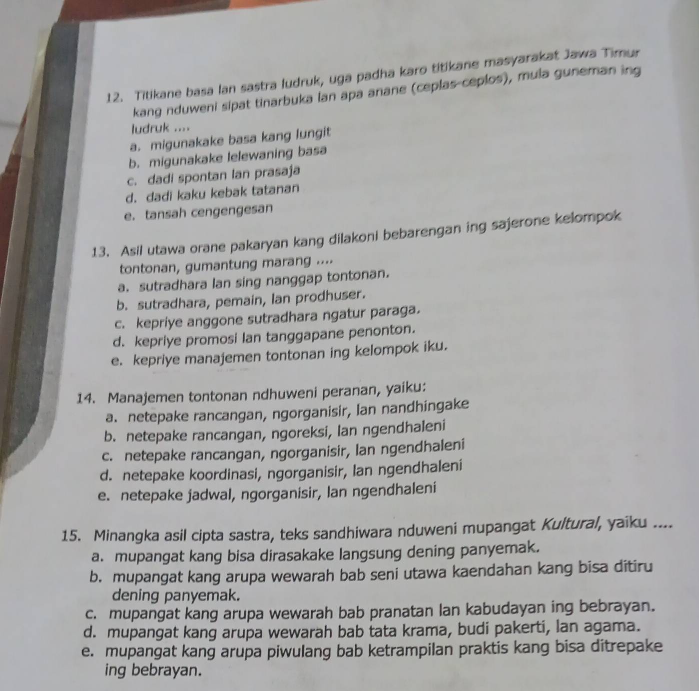 Titikane basa lan sastra ludruk, uga padha karo titikane masyarakat Jawa Timur
kang nduweni sipat tinarbuka lan apa anane (ceplas-ceplos), mula guneman ing
ludruk ....
a. migunakake basa kang lungit
b. migunakake lelewaning basa
c. dadi spontan lan prasaja
d. dadi kaku kebak tatanan
e. tansah cengengesan
13. Asil utawa orane pakaryan kang dilakoni bebarengan ing sajerone kelompok
tontonan, gumantung marang ....
a. sutradhara lan sing nanggap tontonan.
b. sutradhara, pemain, lan prodhuser.
c. kepriye anggone sutradhara ngatur paraga.
d. kepriye promosi Ian tanggapane penonton.
e. kepriye manajemen tontonan ing kelompok iku.
14. Manajemen tontonan ndhuweni peranan, yaiku:
a. netepake rancangan, ngorganisir, Ian nandhingake
b. netepake rancangan, ngoreksi, lan ngendhaleni
c. netepake rancangan, ngorganisir, Ian ngendhaleni
d. netepake koordinasi, ngorganisir, Ian ngendhaleni
e. netepake jadwal, ngorganisir, Ian ngendhaleni
15. Minangka asil cipta sastra, teks sandhiwara nduweni mupangat Kultural, yaiku ....
a. mupangat kang bisa dirasakake langsung dening panyemak.
b. mupangat kang arupa wewarah bab seni utawa kaendahan kang bisa ditiru
dening panyemak.
c. mupangat kang arupa wewarah bab pranatan lan kabudayan ing bebrayan.
d. mupangat kang arupa wewarah bab tata krama, budi pakerti, lan agama.
e. mupangat kang arupa piwulang bab ketrampilan praktis kang bisa ditrepake
ing bebrayan.