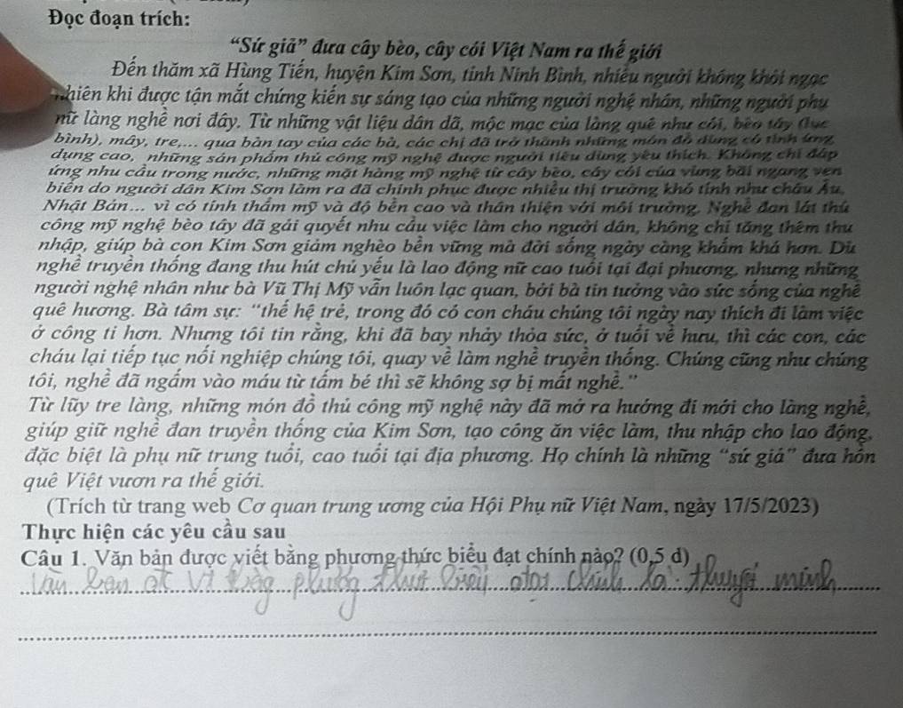 Đọc đoạn trích:
“Sứ giả” đưa cây bèo, cây cói Việt Nam ra thế giới
Đến thăm xã Hùng Tiến, huyện Kim Sơn, tinh Ninh Bình, nhiều người không khởi ngạc
nhiên khi được tận mắt chứng kiến sự sáng tạo của những người nghệ nhân, những người phụ
nữ làng nghê nơi đây. Từ những vật liệu dân dã, mộc mạc của làng quê như cói, bèo tây (ục
bình), mây, tre,... qua bàn tay của các bà, các chị đã trở thành những môn đô dùng có tình ứg
dụng cao, những sản phẩm thủ công mỹ nghệ được người tiêu dùng yêu thích. Không chi đấp
ứng nhu cầu trong nước, những mặt hàng mỹ nghệ từ cây bèo, cây côi của vùng bãi ngang ven
biến do người dân Kim Sơn làm ra đã chính phục được nhiều thị trường khó tính như châu Âu
Nhật Bản... vì có tính thẩm mỹ và độ bền cao và thân thiện với môi trường, Nghề đan lát thứ
công mỹ nghệ bèo tây đã gải quyết nhu câu việc làm cho người dân, không chỉ tăng thêm thư
nhập, giúp bà con Kim Sơn giảm nghèo bền vững mà đời sống ngày càng khẩm khá hơn. Dù
nghề truyền thống đang thu hút chủ yếu là lao động nữ cao tuổi tại đại phương, nhưng những
người nghệ nhân như bà Vũ Thị Mỹ vẫn luôn lạc quan, bởi bà tin tưởng vào sức sống của nghề
quê hương. Bà tâm sự: "thể hệ trẻ, trong đó có con cháu chúng tôi ngày nay thích đi làm việc
ở công ti hơn. Nhưng tôi tin rằng, khi đã bay nhảy thỏa sức, ở tuổi về hưu, thì các con, các
cháu lại tiếp tục nổi nghiệp chúng tôi, quay về làm nghề truyền thống. Chứng cũng như chúng
tôi, nghề đã ngắm vào máu từ tấm bé thì sẽ không sợ bị mắt nghê.''
Từ lũy tre làng, những món đồ thủ công mỹ nghệ này đã mở ra hướng đi mới cho làng nghề,
giúp giữ nghê đan truyên thống của Kim Sơn, tạo công ăn việc làm, thu nhập cho lạo động,
đặc biệt là phụ nữ trung tuổi, cao tuổi tại địa phương. Họ chính là những “sứ giá” đựa hồn
quê Việt vươn ra thế giới.
(Trích từ trang web Cơ quan trung ương của Hội Phụ nữ Việt Nam, ngày 17/5/2023)
Thực hiện các yêu cầu sau
Câu 1. Văn bản được viết bằng phương thức biểu đạt chính nào? (0,5 d)
_
_
_
_