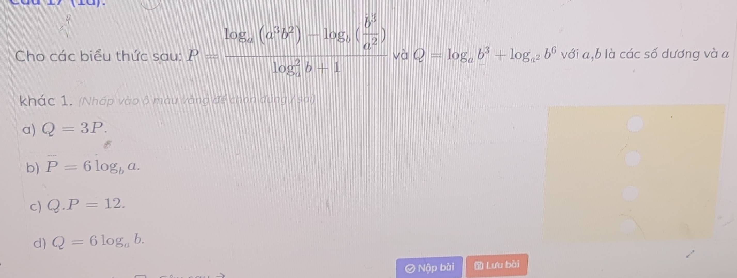 P=frac log _a(a^3b^2)-log _b( b^3/a^2 )(log _a)^2b+1
Cho các biểu thức sau: và Q=log _ab^3+log _a^2b^6 với a, b là các số dương và a
khác 1. (Nhấp vào ô màu vàng để chọn đúng / sai)
a) Q=3P.
b) P=6log _ba.
c) Q.P=12.
d) Q=6log _ab. 
O Nộp bài Lưu bài