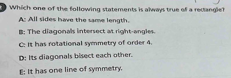 Which one of the following statements is always true of a rectangle?
A: All sides have the same length.
B: The diagonals intersect at right-angles.
C: It has rotational symmetry of order 4.
D: Its diagonals bisect each other.
E: It has one line of symmetry.