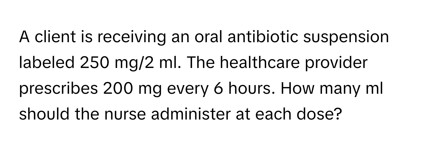 A client is receiving an oral antibiotic suspension labeled 250 mg/2 ml. The healthcare provider prescribes 200 mg every 6 hours. How many ml should the nurse administer at each dose?