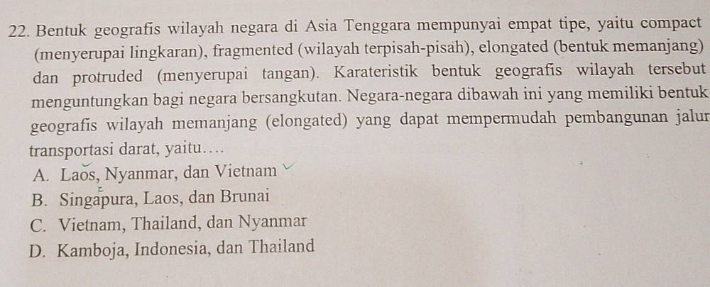 Bentuk geografis wilayah negara di Asia Tenggara mempunyai empat tipe, yaitu compact
(menyerupai lingkaran), fragmented (wilayah terpisah-pisah), elongated (bentuk memanjang)
dan protruded (menyerupai tangan). Karateristik bentuk geografis wilayah tersebut
menguntungkan bagi negara bersangkutan. Negara-negara dibawah ini yang memiliki bentuk
geografis wilayah memanjang (elongated) yang dapat mempermudah pembangunan jalur
transportasi darat, yaitu…
A. Laos, Nyanmar, dan Vietnam
B. Singapura, Laos, dan Brunai
C. Vietnam, Thailand, dan Nyanmar
D. Kamboja, Indonesia, dan Thailand