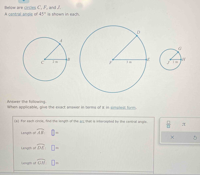 Below are circles C, F, and J. 
A central angle of 45° is shown in each. 
Answer the following. 
When applicable, give the exact answer in terms of π in simplest form. 
(a) For each circle, find the length of the arc that is intercepted by the central angle.  □ /□   π
Length of overline AB : □ m
× 
Length of overline DE:□ m
Length of widehat GH : □ m