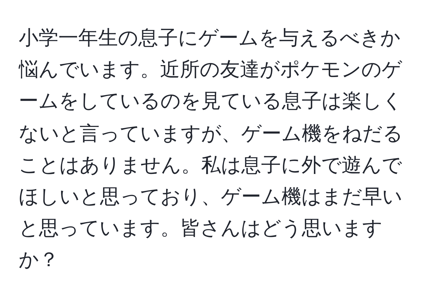 小学一年生の息子にゲームを与えるべきか悩んでいます。近所の友達がポケモンのゲームをしているのを見ている息子は楽しくないと言っていますが、ゲーム機をねだることはありません。私は息子に外で遊んでほしいと思っており、ゲーム機はまだ早いと思っています。皆さんはどう思いますか？