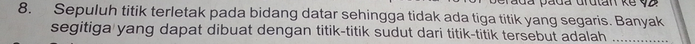 ada pada drutan ke v2
8. Sepuluh titik terletak pada bidang datar sehingga tidak ada tiga titik yang segaris. Banyak 
segitiga yang dapat dibuat dengan titik-titik sudut dari titik-titik tersebut adalah_