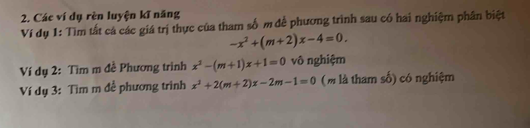 Các ví dụ rèn luyện kĩ năng
Ví dụ 1: Tìm tất cả các giá trị thực của tham số m để phương trình sau có hai nghiệm phân biệt
-x^2+(m+2)x-4=0. 
Ví dụ 2: Tìm m đề Phương trình x^2-(m+1)x+1=0 vô nghiệm
Ví dụ 3: Tìm m đề phương trình x^2+2(m+2)x-2m-1=0 ( m là tham số) có nghiệm