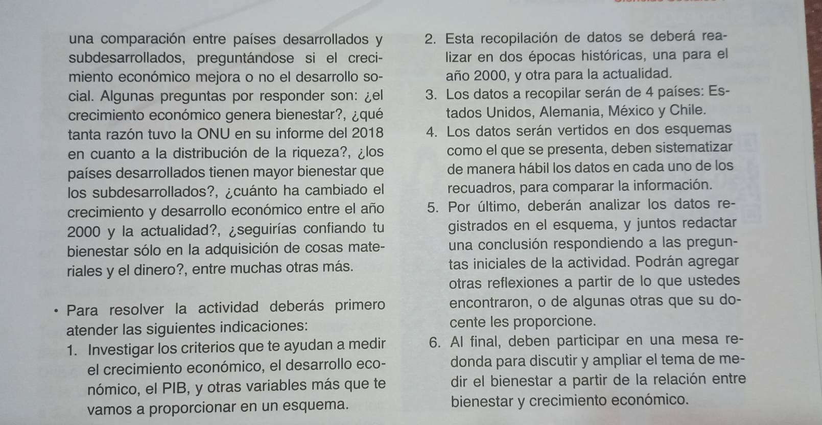 una comparación entre países desarrollados y  2. Esta recopilación de datos se deberá rea-
subdesarrollados, preguntándose si el creci- lizar en dos épocas históricas, una para el
miento económico mejora o no el desarrollo so- año 2000, y otra para la actualidad.
cial. Algunas preguntas por responder son: ¿el  3. Los datos a recopilar serán de 4 países: Es-
crecimiento económico genera bienestar?, ¿qué tados Unidos, Alemania, México y Chile.
tanta razón tuvo la ONU en su informe del 2018 4. Los datos serán vertidos en dos esquemas
en cuanto a la distribución de la riqueza?, ¿los como el que se presenta, deben sistematizar
países desarrollados tienen mayor bienestar que de manera hábil los datos en cada uno de los
los subdesarrollados?, ¿cuánto ha cambiado el recuadros, para comparar la información.
crecimiento y desarrollo económico entre el año 5. Por último, deberán analizar los datos re-
2000 y la actualidad?, ¿seguirías confiando tu gistrados en el esquema, y juntos redactar
bienestar sólo en la adquisición de cosas mate- una conclusión respondiendo a las pregun-
riales y el dinero?, entre muchas otras más. tas iniciales de la actividad. Podrán agregar
otras reflexiones a partir de lo que ustedes
Para resolver la actividad deberás primero encontraron, o de algunas otras que su do-
atender las siguientes indicaciones: cente les proporcione.
1. Investigar los criterios que te ayudan a medir 6. Al final, deben participar en una mesa re-
el crecimiento económico, el desarrollo eco- donda para discutir y ampliar el tema de me-
nómico, el PIB, y otras variables más que te dir el bienestar a partir de la relación entre
vamos a proporcionar en un esquema. bienestar y crecimiento económico.