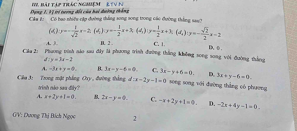 bài tập trÁc nghiệm & TV N
Dạng 1. Vị trí tương đối của hai đường thắng
Câu 1: Có bao nhiêu cặp đường thẳng song song trong các đường thẳng sau?
(d_1):y=- 1/sqrt(2) x-2; (d_2):y=- 1/2 x+3; (d_3):y= 1/2 x+3; (d_4):y=- sqrt(2)/2 x-2
A. 3. B. 2. C. 1. D. 0.
Câu 2: Phương trình nào sau đây là phương trình đường thẳng không song song với đường thẳng
d : y=3x-2
A. -3x+y=0. B. 3x-y-6=0. C. 3x-y+6=0. D. 3x+y-6=0. 
Câu 3: Trong mặt phẳng Oxy, đường thẳng d:x-2y-1=0 song song với đường thằng có phương
trình nào sau đây?
A. x+2y+1=0. B. 2x-y=0. C. -x+2y+1=0. D. -2x+4y-1=0. 
GV: Dương Thị Bích Ngọc 2