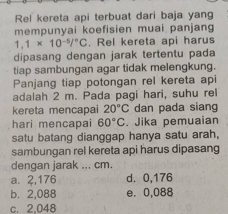 Rel kereta api terbuat dari baja yang
mempunyai koefisien muai panjang
1,1* 10^(-5)/^circ C. Rel kereta api harus
dipasang dengan jarak tertentu pada
tiap sambungan agar tidak melengkung.
Panjang tiap potongan rel kereta api
adalah 2 m. Pada pagi hari, suhu rel
kereta mencapai 20°C dan pada siang
hari mencapai 60°C. Jika pemuaian
satu batang dianggap hanya satu arah,
sambungan rel kereta api harus dipasang
dengan jarak ... cm.
a. 2,176 d. 0,176
b. 2,088 e. 0,088
c. 2,048