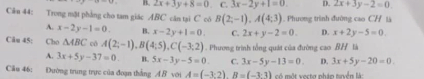 B. 2x+3y+8=0 C. 3x-2y+1=0. D. 2x+3y-2=0. 
Câu 44: Trong mặt phẳng cho tam giác ABC căn tại C có B(2;-1), A(4;3). Phương trình đường cao CH là
A. x-2y-1=0. B. x-2y+1=0. C. 2x+y-2=0. D. x+2y-5=0. 
Câu 45: Cho △ ABC cô A(2;-1), B(4;5), C(-3;2). Phương trình tổng quát của đường cao BH là
A. 3x+5y-37=0. B. 5x-3y-5=0. C. 3x-5y-13=0. D. 3x+5y-20=0. 
Câu 46: Đường trung trực của đoạn thẳng AB với A=(-3:2). B=(-3:3) có một vectơ pháp tuyển là: