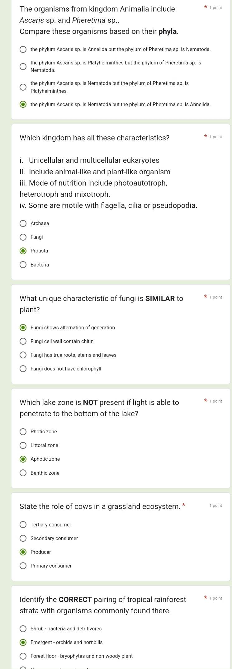 The organisms from kingdom Animalia include 1 point
Ascaris sp. and Pheretima sp..
Compare these organisms based on their phyla.
the phylum Ascaris sp. is Annelida but the phylum of Pheretima sp. is Nematoda.
the phylum Ascaris sp. is Platyhelminthes but the phylum of Pheretima sp. is
Nematoda.
the phylum Ascaris sp. is Nematoda but the phylum of Pheretima sp. is
Platyhelminthes.
the phylum Ascaris sp. is Nematoda but the phylum of Pheretima sp. is Annelida.
Which kingdom has all these characteristics? 1 point
i. Unicellular and multicellular eukaryotes
ii. Include animal-like and plant-like organism
iii. Mode of nutrition include photoautotroph,
heterotroph and mixotroph.
iv. Some are motile with flagella, cilia or pseudopodia.
Archaea
Fungi
Protista
Bacteria
What unique characteristic of fungi is SIMILAR to 1 point
plant?
Fungi shows alternation of generation
Fungi cell wall contain chitin
Fungi has true roots, stems and leaves
Fungi does not have chlorophyll
Which lake zone is NOT present if light is able to * 1 point
penetrate to the bottom of the lake?
Photic zone
Littoral zone
Aphotic zone
Benthic zone
State the role of cows in a grassland ecosystem. * 1 point
Tertiary consumer
Secondary consumer
Identify the CORRECT pairing of tropical rainforest 1 point
strata with organisms commonly found there.
Forest floor - bryophytes and non-woody plant