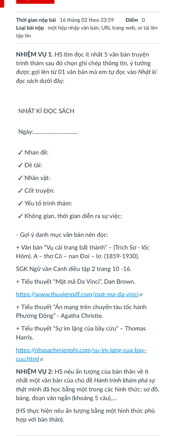 Thời gian nộp bài 16 tháng 02 theo 23:59 Điểm 0 
Loại bài nộp một hộp nhập văn bản, URL trang web, or tải lên 
tập tin 
NHIỆM VỤ 1. HS tìm đọc ít nhất 5 văn bản truyện 
trinh thám sau đó chọn ghi chép thông tin, ý tưởng 
được gợi lên từ 01 văn bản mà em tự đọc vào Nhật kí 
đọc sách dưới đây: 
NhậT KÍ đọC sÁCh 
Ngày:_ 
Nhan đề: 
Đề tài: 
Nhân vật: 
Cốt truyện: 
Yếu tố trinh thám: 
V Không gian, thời gian diễn ra sự việc: 
- Gợi ý danh mục văn bản nên đọc: 
+ Văn bản “Vụ cải trang bất thành” - (Trích Sơ - lốc 
Hôm). A - thơ Cô − nan Đoi − Iơ. (1859-1930). 
SGK Ngữ văn Cánh diều tập 2 trang 10 -16. 
+ Tiểu thuyết “Mật mã Da Vinci”, Dan Brown. 
https:∥www.thuvienpdf.com/mat-ma-da-vinci≌ 
+ Tiểu thuyết "Án mạng trên chuyến tàu tốc hành 
Phương Đông” - Agatha Christie. 
+ Tiểu thuyết “Sự im lặng của bầy cừu” - Thomas 
Harris. 
https:∥nhasachmienphi.com/su-im-lang-cua-bay- 
cuu.html≌ 
NHIỆM VỤ 2: HS nêu ấn tượng của bản thân về ít 
mhất một văn bản của chủ đề Hành trình khám phá sự 
thật mình đã học bằng một trong các hình thức: sơ đồ, 
bảng, đoạn văn ngắn (khoảng 5 câu),... 
(HS thực hiện nêu ấn tượng bằng một hình thức phù 
hợp với bản thân).