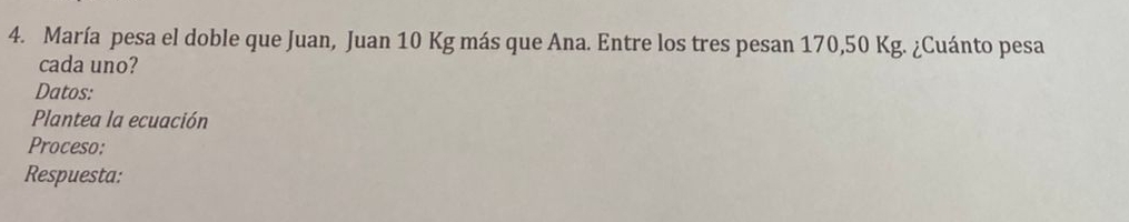 María pesa el doble que Juan, Juan 10 Kg más que Ana. Entre los tres pesan 170,50 Kg. ¿Cuánto pesa 
cada uno? 
Datos: 
Plantea la ecuación 
Proceso: 
Respuesta: