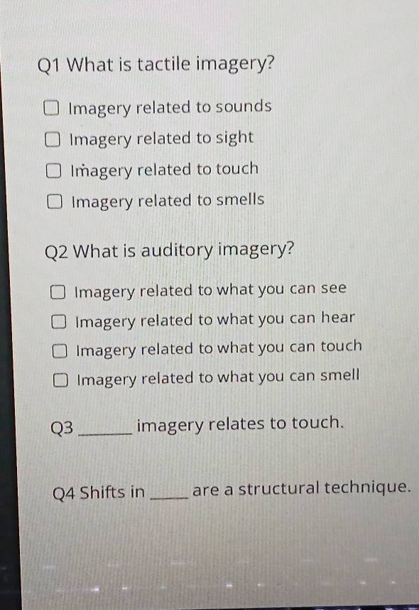 What is tactile imagery?
Imagery related to sounds
Imagery related to sight
Imagery related to touch
Imagery related to smells
Q2 What is auditory imagery?
Imagery related to what you can see
Imagery related to what you can hear
Imagery related to what you can touch
Imagery related to what you can smell
Q3 _imagery relates to touch.
Q4 Shifts in _are a structural technique.