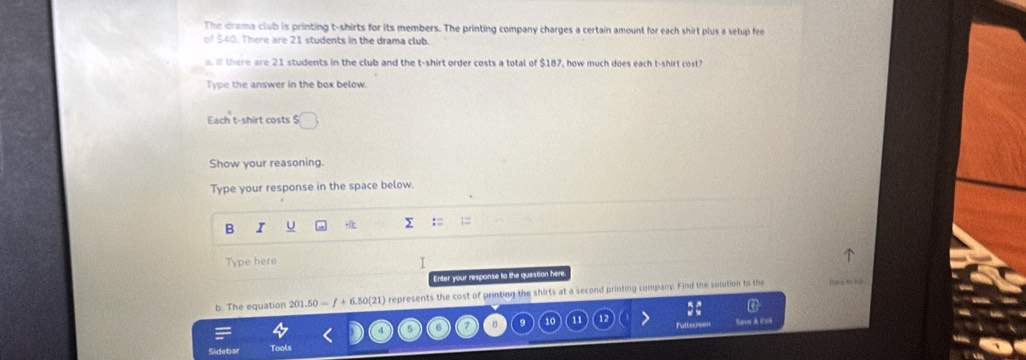 The drama club is printing t-shirts for its members. The printing company charges a certain amount for each shirt plus a selup fee 
of $40. There are 21 students in the drama club. 
o. If there are 21 students in the club and the t-shirt order costs a total of $187, how much does each t-shirt cost? 
Type the answer in the box below. 
Each t-shirt costs $
Show your reasoning. 
Type your response in the space below. 
B I U y 
Type here 
I 
Enter your response to the question here 
b. The equation 201.50 = ∫ + 6.5 (21 ) represents the cost of printing the shirts at a second printing company. Find the solution to the Pacs to tn 
11 Fullscreen 
roe & EM 
Tools