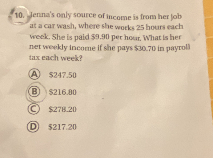 Jenna's only source of income is from her job
at a car wash, where she works 25 hours each
week. She is paid $9.90 per hour. What is her
net weekly income if she pays $30.70 in payroll
tax each week?
A $247.50
B $216.80
C) $278.20
D $217.20