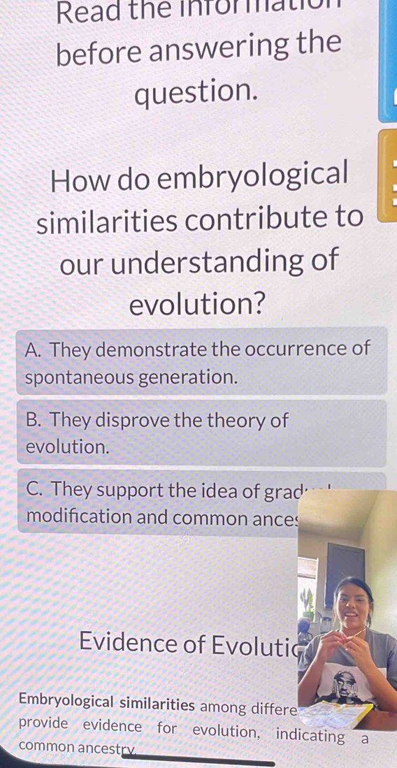 Read the informatiol
before answering the
question.
How do embryological
similarities contribute to
our understanding of
evolution?
A. They demonstrate the occurrence of
spontaneous generation.
B. They disprove the theory of
evolution.
C. They support the idea of grad
modification and common ances
Evidence of Evolutic
Embryological similarities among differe
provide evidence for evolution, indicating a
common ancestry