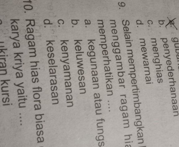 gubun
b. penyederhanaan
c. menghias
d. mewarnai
9. Selain mempertimbangkan
menggambar ragam hia
memperhatikan ....
a. kegunaan atau fungs
b. keluwesan
c. kenyamanan
d. keselarasan
10. Ragam hias flora biasa
karya kriya yaitu ....
ukiran kursi