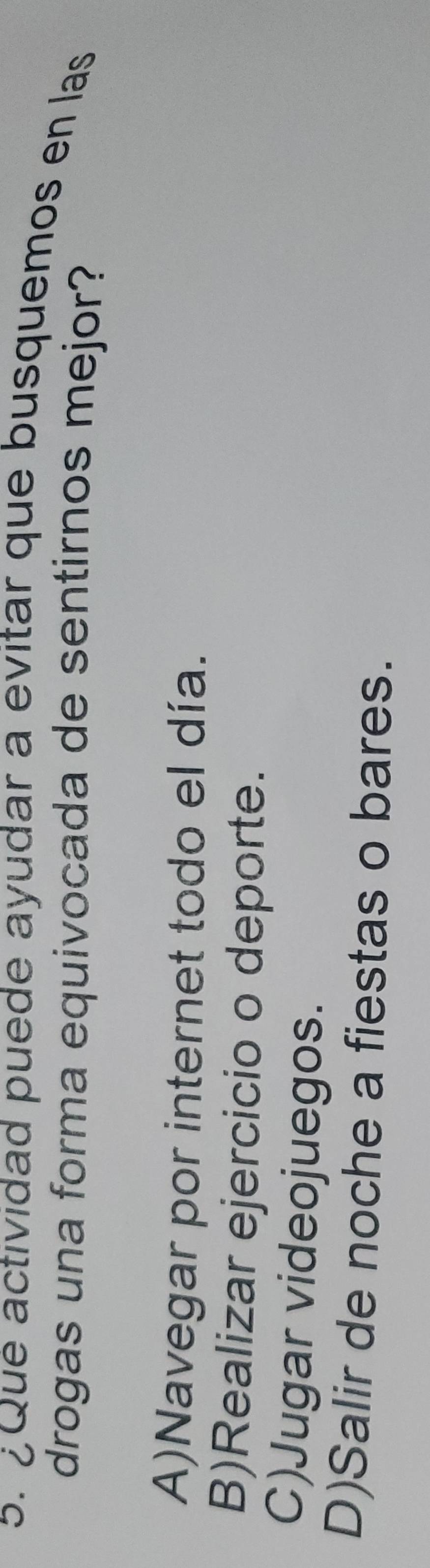 Que actividad puede ayudar a evitar que busquemos en las
drogas una forma equivocada de sentirnos mejor?
A)Navegar por internet todo el día.
B)Realizar ejercicio o deporte.
C)Jugar videojuegos.
D)Salir de noche a fiestas o bares.