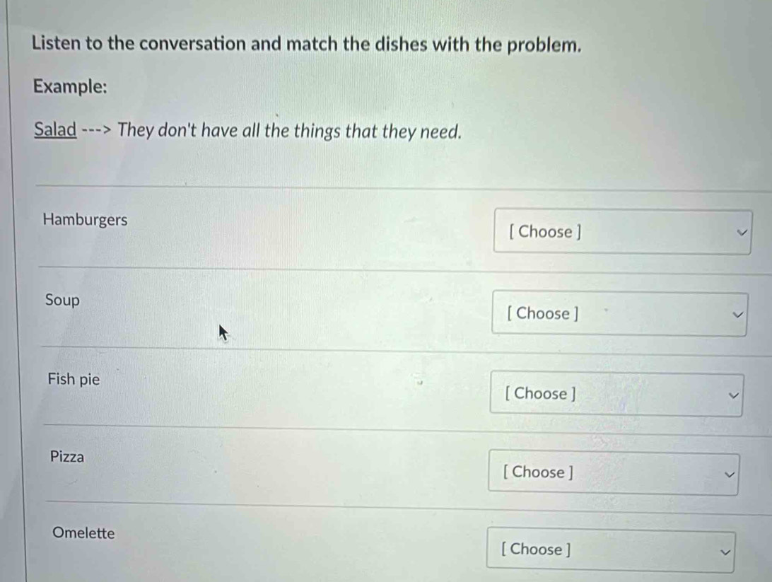 Listen to the conversation and match the dishes with the problem. 
Example: 
Salad ---> They don't have all the things that they need. 
Hamburgers [ Choose ] 
Soup [ Choose ] 
Fish pie [ Choose ] 
Pizza 
[ Choose ] 
Omelette 
[ Choose ]