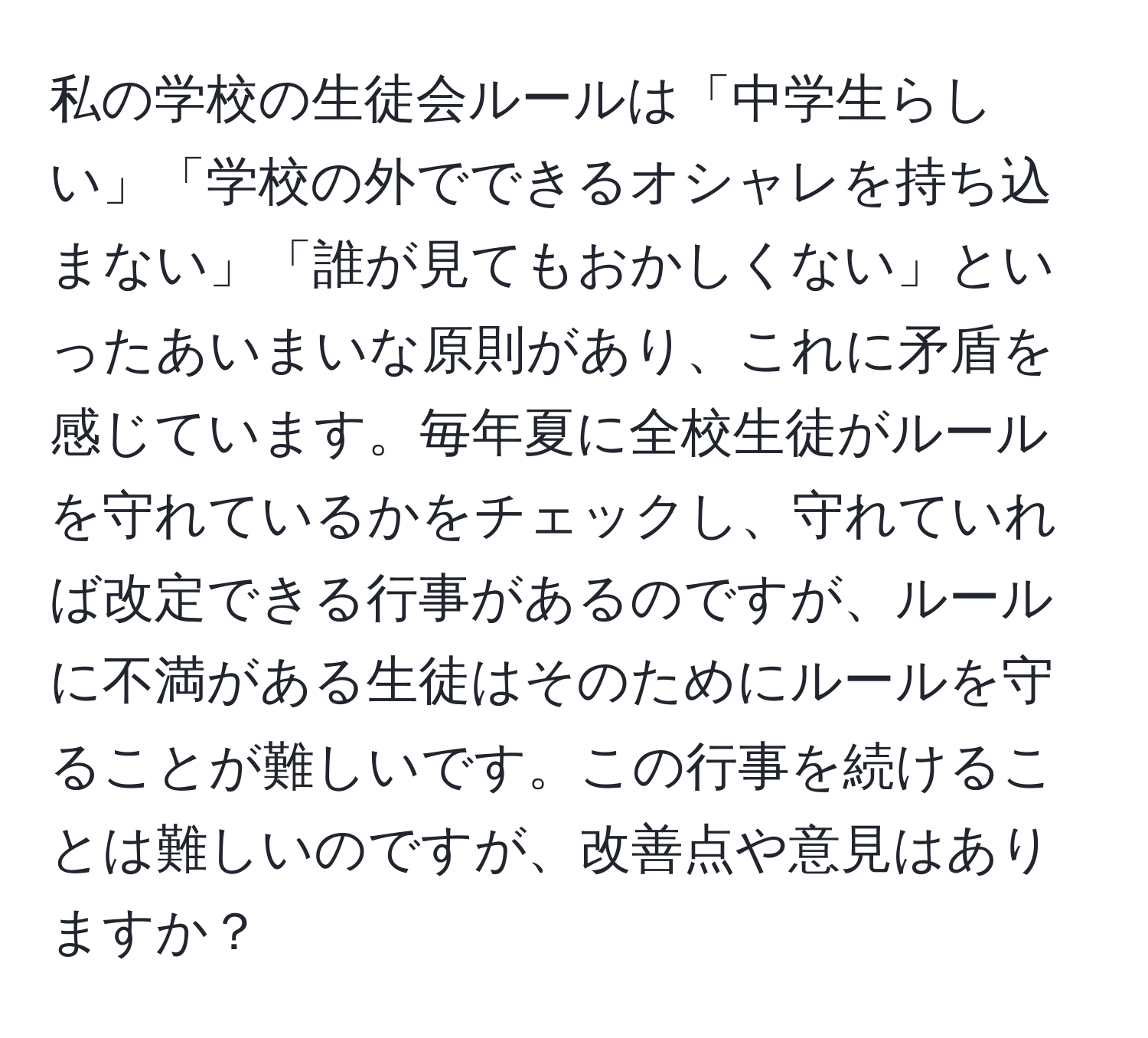 私の学校の生徒会ルールは「中学生らしい」「学校の外でできるオシャレを持ち込まない」「誰が見てもおかしくない」といったあいまいな原則があり、これに矛盾を感じています。毎年夏に全校生徒がルールを守れているかをチェックし、守れていれば改定できる行事があるのですが、ルールに不満がある生徒はそのためにルールを守ることが難しいです。この行事を続けることは難しいのですが、改善点や意見はありますか？