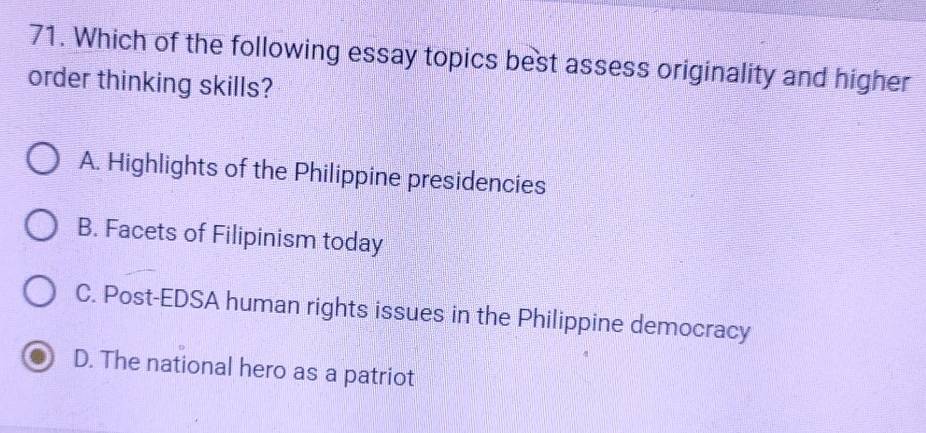 Which of the following essay topics best assess originality and higher
order thinking skills?
A. Highlights of the Philippine presidencies
B. Facets of Filipinism today
C. Post-EDSA human rights issues in the Philippine democracy
D. The national hero as a patriot