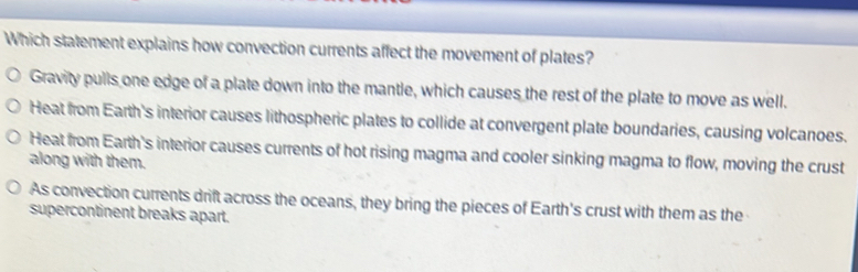 Which statement explains how convection currents affect the movement of plates?
Gravity pulls one edge of a plate down into the mantle, which causes the rest of the plate to move as well.
Heat from Earth's interior causes lithospheric plates to collide at convergent plate boundaries, causing volcanoes.
Heat from Earth's interior causes currents of hot rising magma and cooler sinking magma to flow, moving the crust
along with them.
As convection currents drift across the oceans, they bring the pieces of Earth's crust with them as the
supercontinent breaks apart.