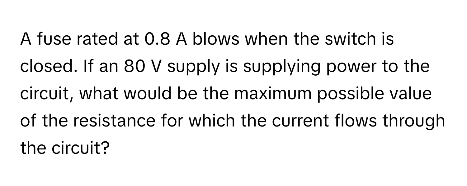 A fuse rated at 0.8 A blows when the switch is closed. If an 80 V supply is supplying power to the circuit, what would be the maximum possible value of the resistance for which the current flows through the circuit?